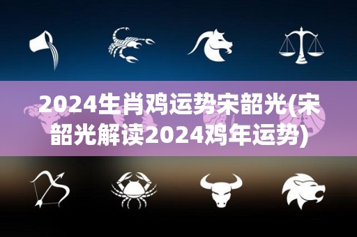 2024生肖鸡运势宋韶光(宋韶光解读2024鸡年运势)