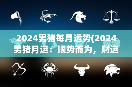 2024男猪每月运势(2024男猪月运：顺势而为，财运亨通)
