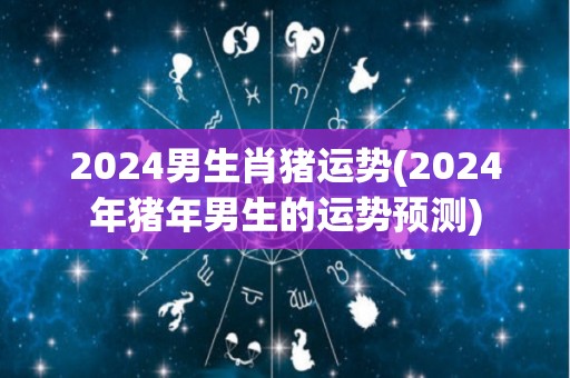 2024男生肖猪运势(2024年猪年男生的运势预测)