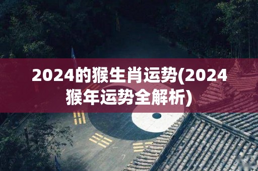 2024的猴生肖运势(2024猴年运势全解析)