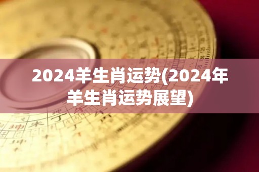 2024羊生肖运势(2024年羊生肖运势展望)