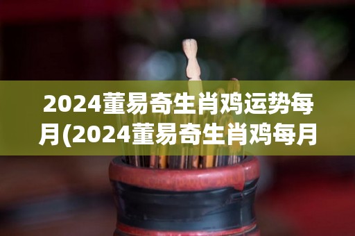 2024董易奇生肖鸡运势每月(2024董易奇生肖鸡每月的运势预测)