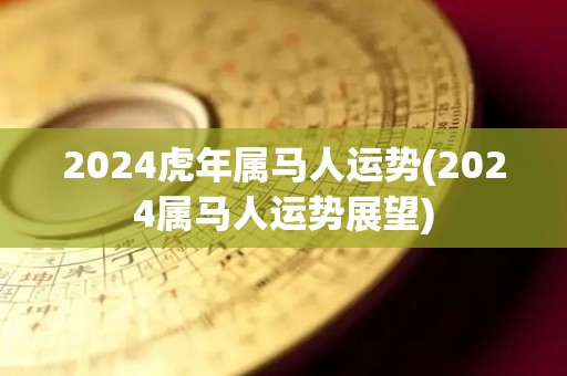 2024虎年属马人运势(2024属马人运势展望)