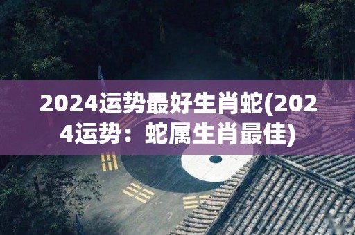 2024运势最好生肖蛇(2024运势：蛇属生肖最佳)