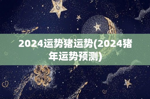 2024运势猪运势(2024猪年运势预测)