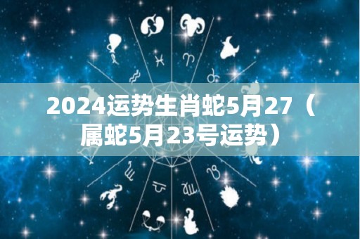2024运势生肖蛇5月27（属蛇5月23号运势）