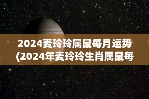 2024麦玲玲属鼠每月运势(2024年麦玲玲生肖属鼠每月运势预测)