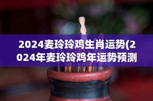 2024麦玲玲鸡生肖运势(2024年麦玲玲鸡年运势预测)