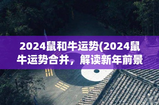 2024鼠和牛运势(2024鼠牛运势合并，解读新年前景)