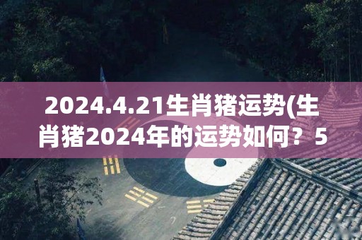 2024.4.21生肖猪运势(生肖猪2024年的运势如何？50字内为您揭晓。)