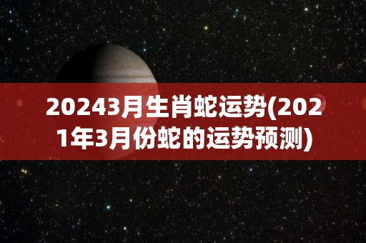 20243月生肖蛇运势(2021年3月份蛇的运势预测)