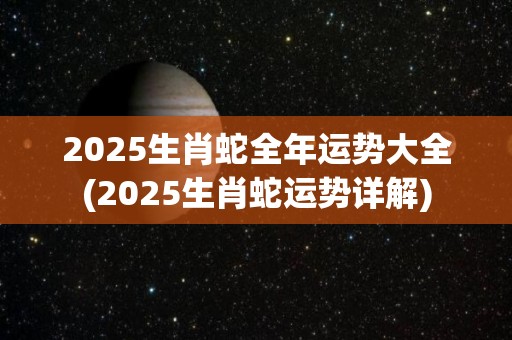 2025生肖蛇全年运势大全(2025生肖蛇运势详解)