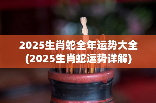 2025生肖蛇全年运势大全(2025生肖蛇运势详解)