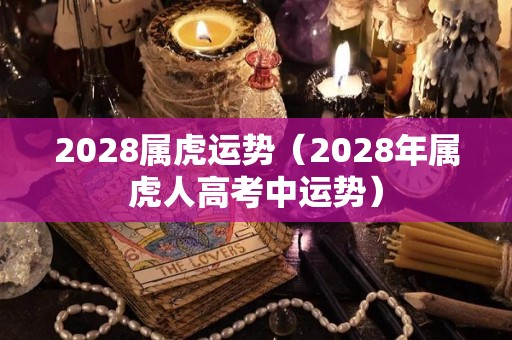 2028属虎运势（2028年属虎人高考中运势）