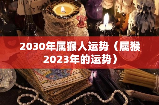 2030年属猴人运势（属猴2023年的运势）