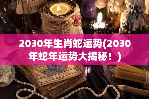 2030年生肖蛇运势(2030年蛇年运势大揭秘！)