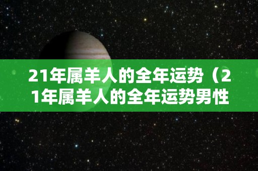 21年属羊人的全年运势（21年属羊人的全年运势男性）