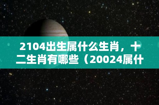 2104出生属什么生肖，十二生肖有哪些（20024属什么生肖）
