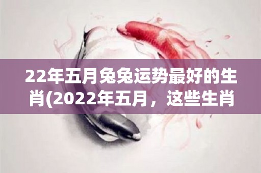 22年五月兔兔运势最好的生肖(2022年五月，这些生肖运势最佳，快来看看！)