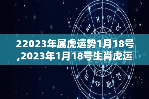 22023年属虎运势1月18号,2023年1月18号生肖虎运势预测虎年运势预测