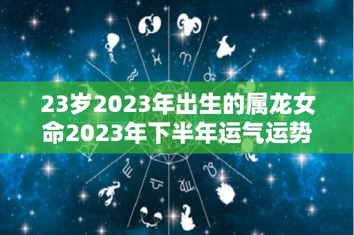 23岁2023年出生的属龙女命2023年下半年运气运势未来可期（2023年龙女的全年运势）