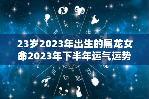 23岁2023年出生的属龙女命2023年下半年运气运势未来可期（2023年龙女的全年运势）