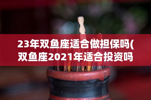 23年双鱼座适合做担保吗(双鱼座2021年适合投资吗)