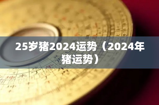 25岁猪2024运势（2024年猪运势）