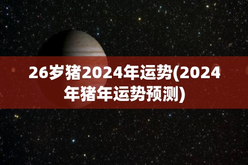 26岁猪2024年运势(2024年猪年运势预测)