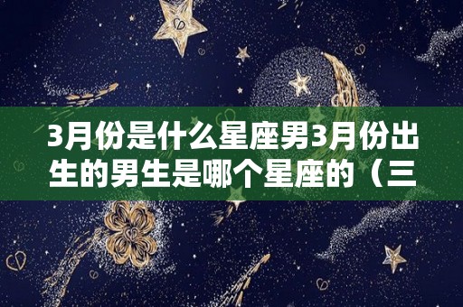 3月份是什么星座男3月份出生的男生是哪个星座的（三月份的男人是什么星座）