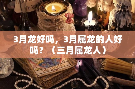 3月龙好吗，3月属龙的人好吗？（三月属龙人）