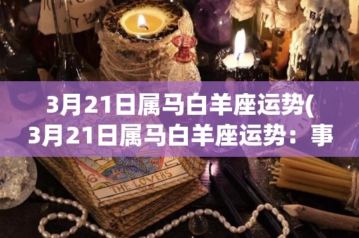 3月21日属马白羊座运势(3月21日属马白羊座运势：事业顺遂，财运亨通)
