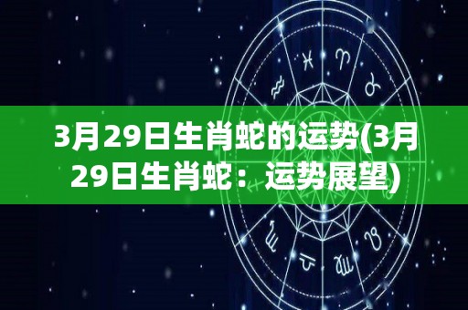 3月29日生肖蛇的运势(3月29日生肖蛇：运势展望)