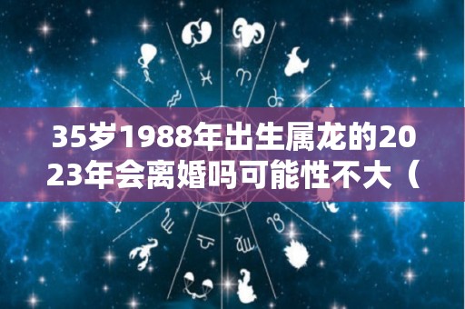 35岁1988年出生属龙的2023年会离婚吗可能性不大（1988年属龙人2023年）