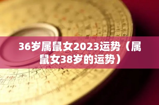 36岁属鼠女2023运势（属鼠女38岁的运势）