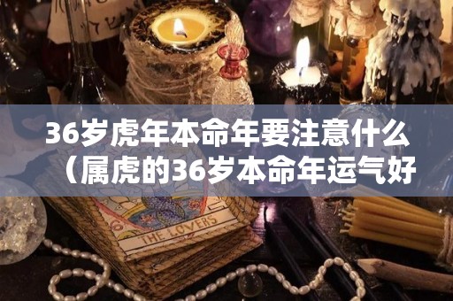 36岁虎年本命年要注意什么（属虎的36岁本命年运气好吗）