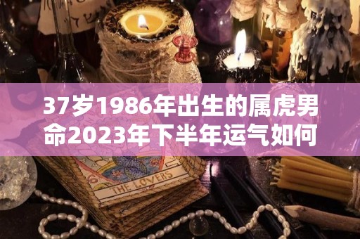 37岁1986年出生的属虎男命2023年下半年运气如何运势详解（1986年属虎男2023年每个月运势）