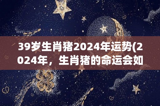 39岁生肖猪2024年运势(2024年，生肖猪的命运会如何？)