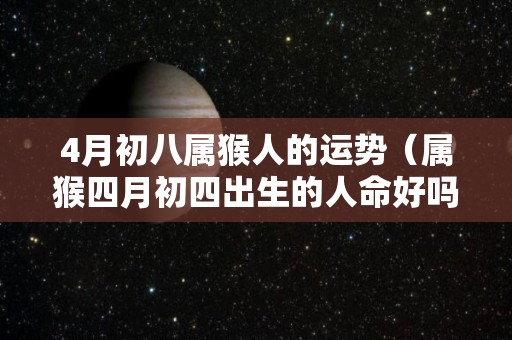 4月初八属猴人的运势（属猴四月初四出生的人命好吗）