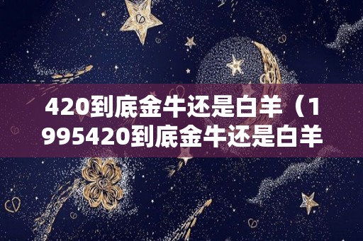 420到底金牛还是白羊(1995420到底金牛还是白羊) 420到底金牛还是白羊(1995420到底金牛还是白羊)