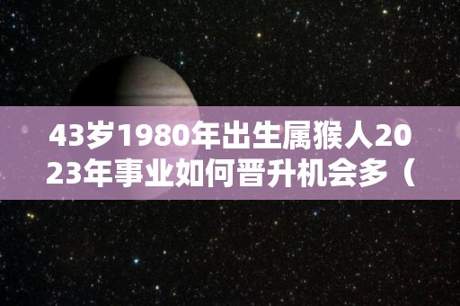 43岁1980年出生属猴人2023年事业如何晋升机会多（1980年的猴在2023年的运势怎么样）