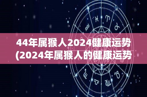 44年属猴人2024健康运势(2024年属猴人的健康运势预测)