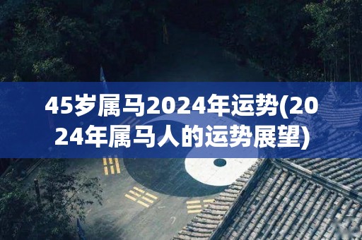 45岁属马2024年运势(2024年属马人的运势展望)