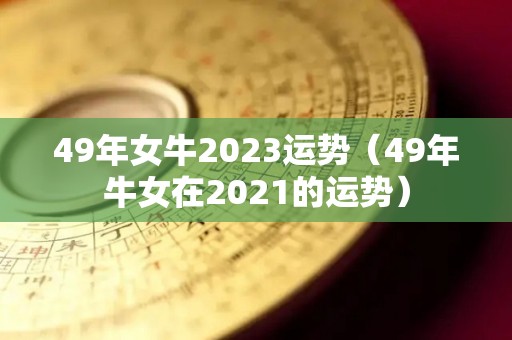 49年女牛2023运势（49年牛女在2021的运势）
