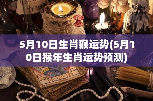 5月10日生肖猴运势(5月10日猴年生肖运势预测)