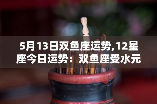 5月13日双鱼座运势,12星座今日运势：双鱼座受水元素影响，双子座学会了自我激励