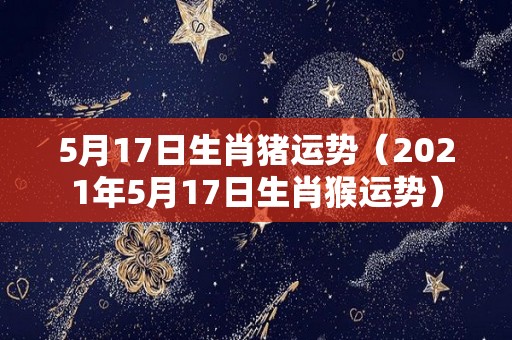 5月17日生肖猪运势（2021年5月17日生肖猴运势）