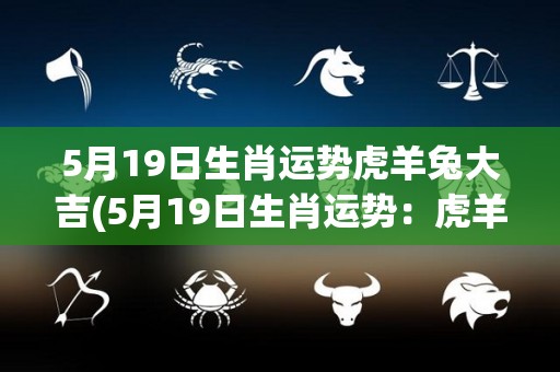 5月19日生肖运势虎羊兔大吉(5月19日生肖运势：虎羊兔吉星高照！)