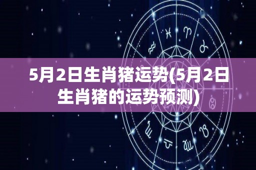 5月2日生肖猪运势(5月2日生肖猪的运势预测)