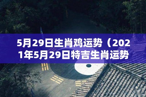 5月29日生肖鸡运势（2021年5月29日特吉生肖运势）